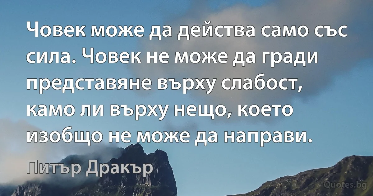 Човек може да действа само със сила. Човек не може да гради представяне върху слабост, камо ли върху нещо, което изобщо не може да направи. (Питър Дракър)