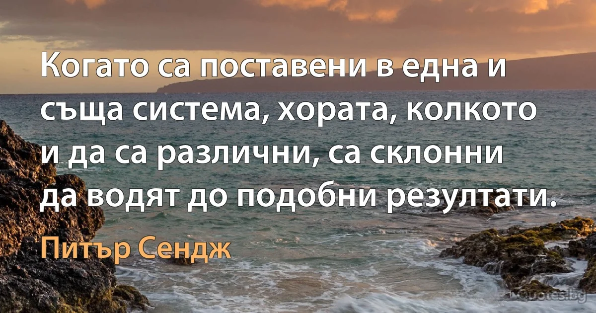 Когато са поставени в една и съща система, хората, колкото и да са различни, са склонни да водят до подобни резултати. (Питър Сендж)