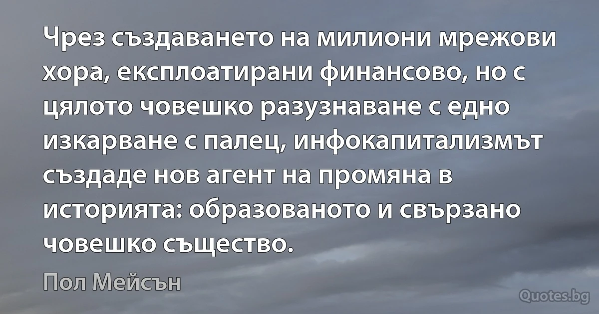 Чрез създаването на милиони мрежови хора, експлоатирани финансово, но с цялото човешко разузнаване с едно изкарване с палец, инфокапитализмът създаде нов агент на промяна в историята: образованото и свързано човешко същество. (Пол Мейсън)