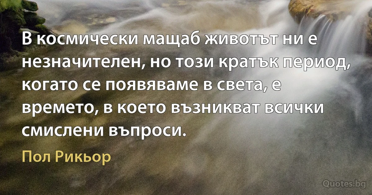 В космически мащаб животът ни е незначителен, но този кратък период, когато се появяваме в света, е времето, в което възникват всички смислени въпроси. (Пол Рикьор)