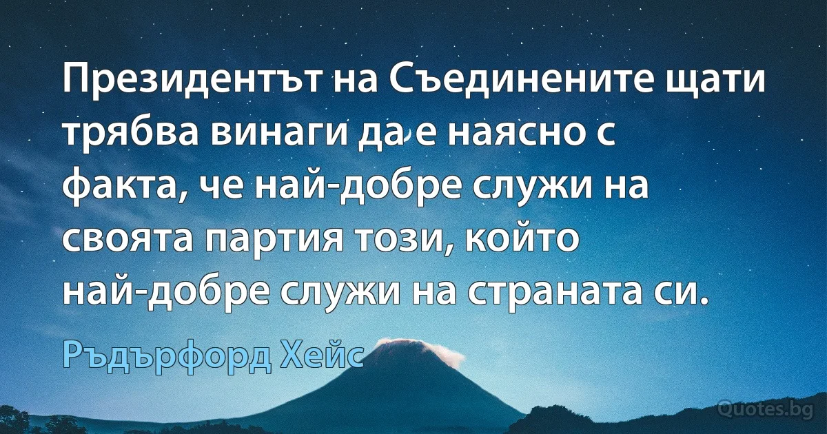 Президентът на Съединените щати трябва винаги да е наясно с факта, че най-добре служи на своята партия този, който най-добре служи на страната си. (Ръдърфорд Хейс)