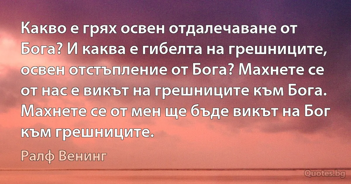 Какво е грях освен отдалечаване от Бога? И каква е гибелта на грешниците, освен отстъпление от Бога? Махнете се от нас е викът на грешниците към Бога. Махнете се от мен ще бъде викът на Бог към грешниците. (Ралф Венинг)