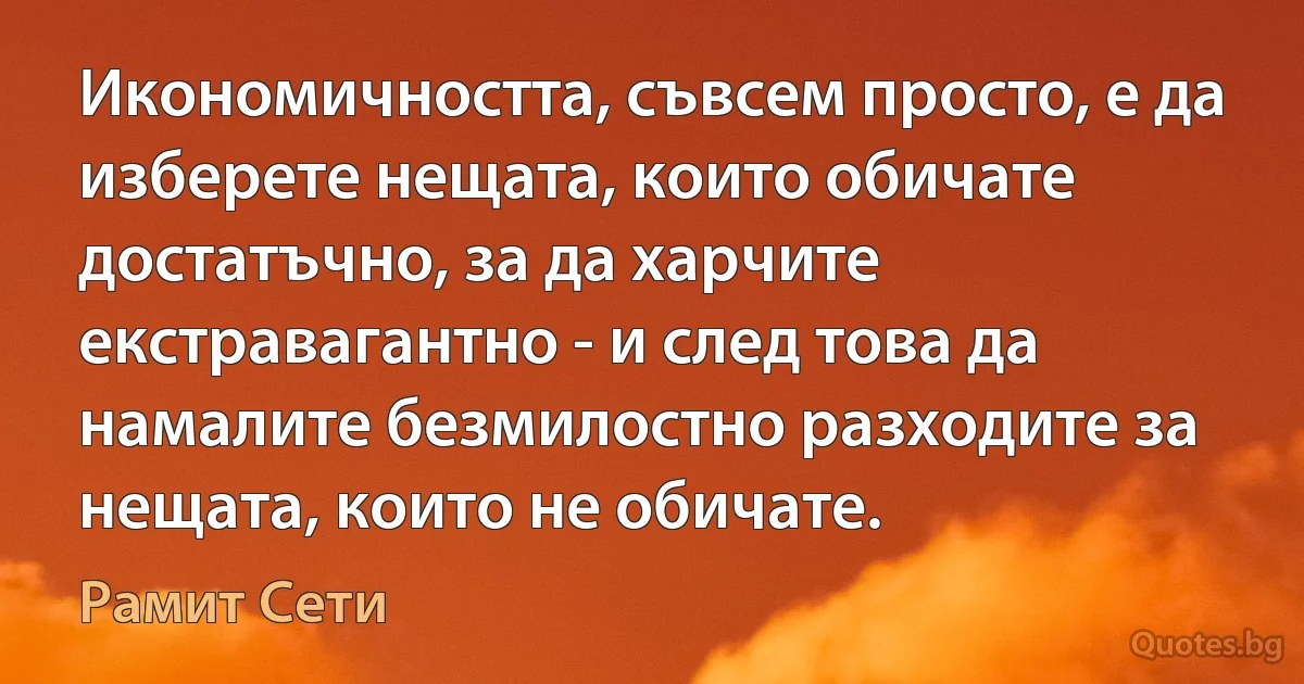 Икономичността, съвсем просто, е да изберете нещата, които обичате достатъчно, за да харчите екстравагантно - и след това да намалите безмилостно разходите за нещата, които не обичате. (Рамит Сети)