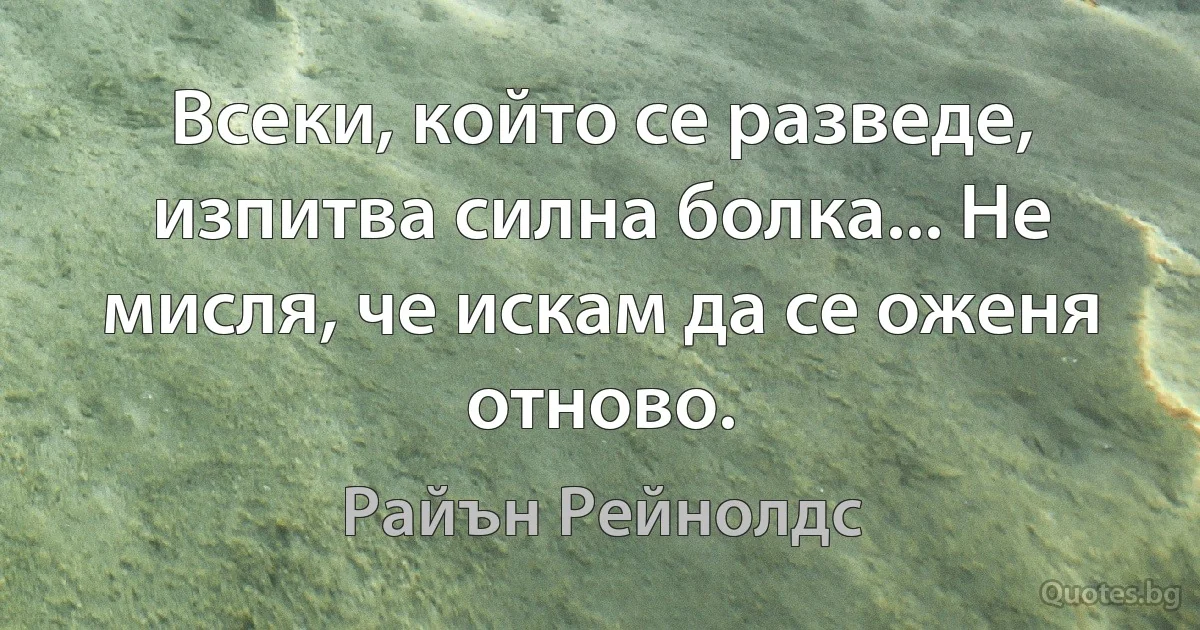 Всеки, който се разведе, изпитва силна болка... Не мисля, че искам да се оженя отново. (Райън Рейнолдс)