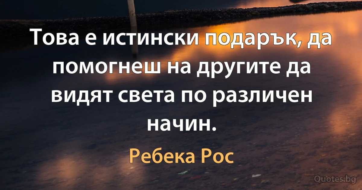 Това е истински подарък, да помогнеш на другите да видят света по различен начин. (Ребека Рос)