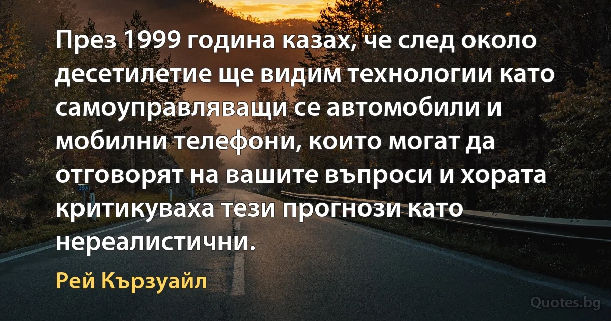 През 1999 година казах, че след около десетилетие ще видим технологии като самоуправляващи се автомобили и мобилни телефони, които могат да отговорят на вашите въпроси и хората критикуваха тези прогнози като нереалистични. (Рей Кързуайл)