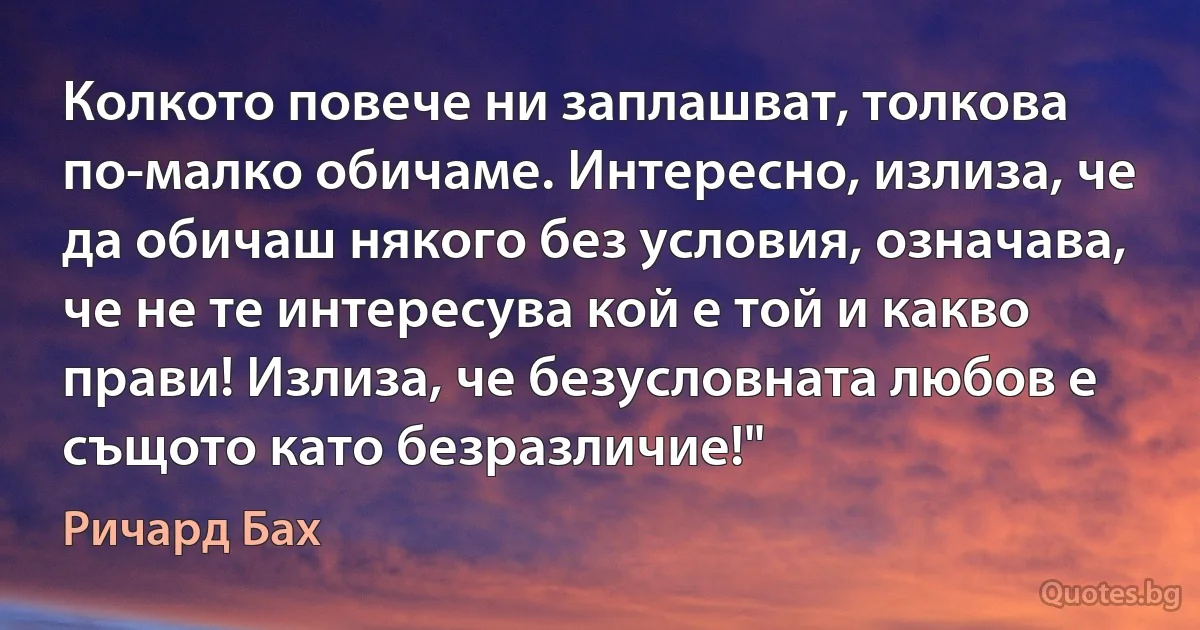 Колкото повече ни заплашват, толкова по-малко обичаме. Интересно, излиза, че да обичаш някого без условия, означава, че не те интересува кой е той и какво прави! Излиза, че безусловната любов е същото като безразличие!" (Ричард Бах)