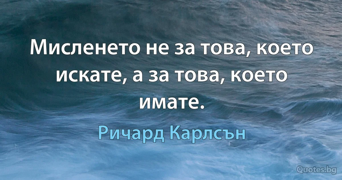 Мисленето не за това, което искате, а за това, което имате. (Ричард Карлсън)