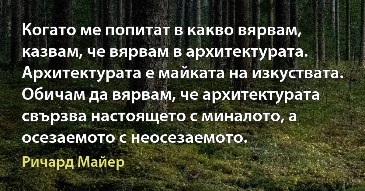 Когато ме попитат в какво вярвам, казвам, че вярвам в архитектурата. Архитектурата е майката на изкуствата. Обичам да вярвам, че архитектурата свързва настоящето с миналото, а осезаемото с неосезаемото. (Ричард Майер)