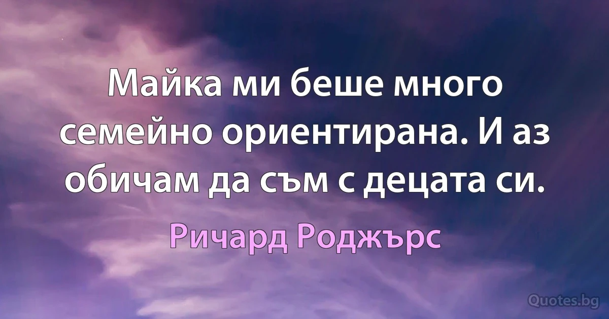 Майка ми беше много семейно ориентирана. И аз обичам да съм с децата си. (Ричард Роджърс)