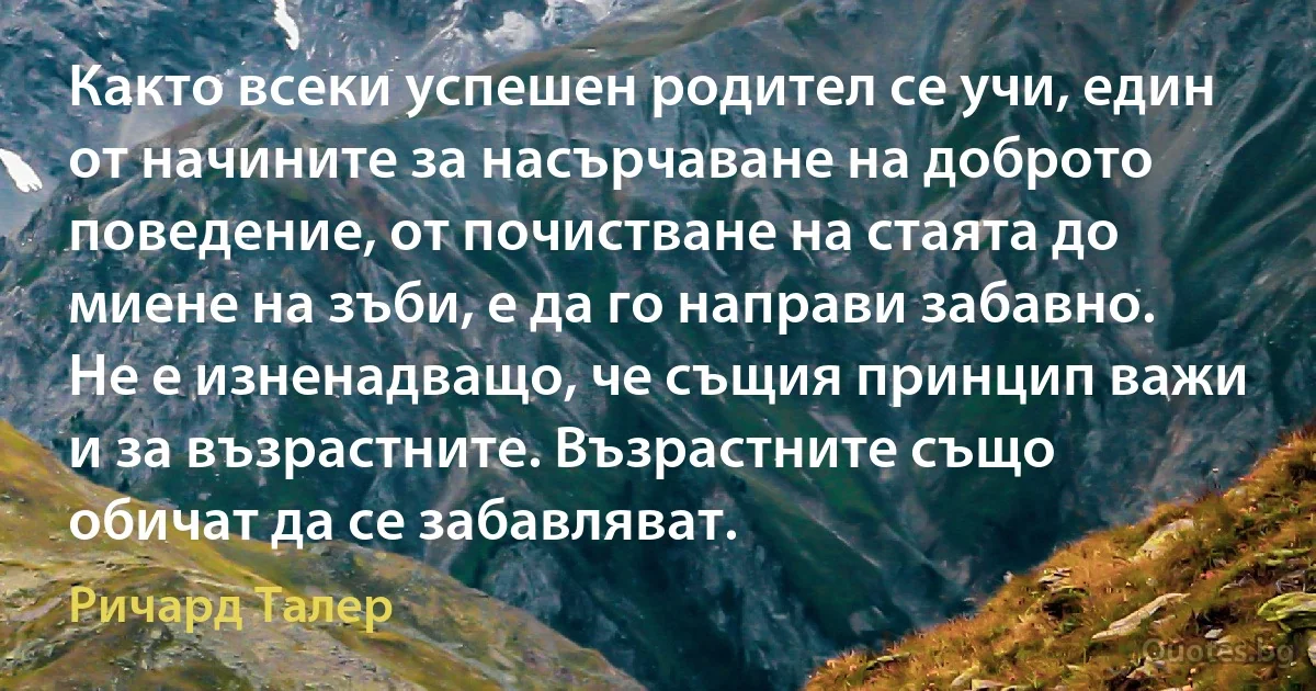 Както всеки успешен родител се учи, един от начините за насърчаване на доброто поведение, от почистване на стаята до миене на зъби, е да го направи забавно. Не е изненадващо, че същия принцип важи и за възрастните. Възрастните също обичат да се забавляват. (Ричард Талер)