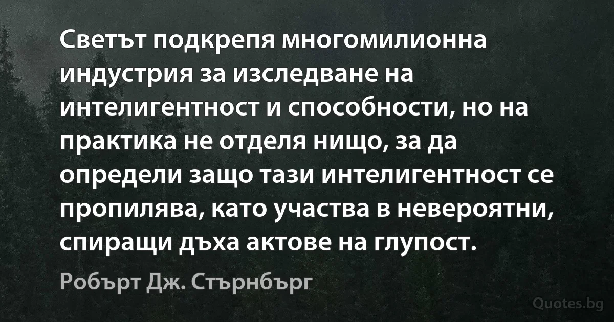 Светът подкрепя многомилионна индустрия за изследване на интелигентност и способности, но на практика не отделя нищо, за да определи защо тази интелигентност се пропилява, като участва в невероятни, спиращи дъха актове на глупост. (Робърт Дж. Стърнбърг)