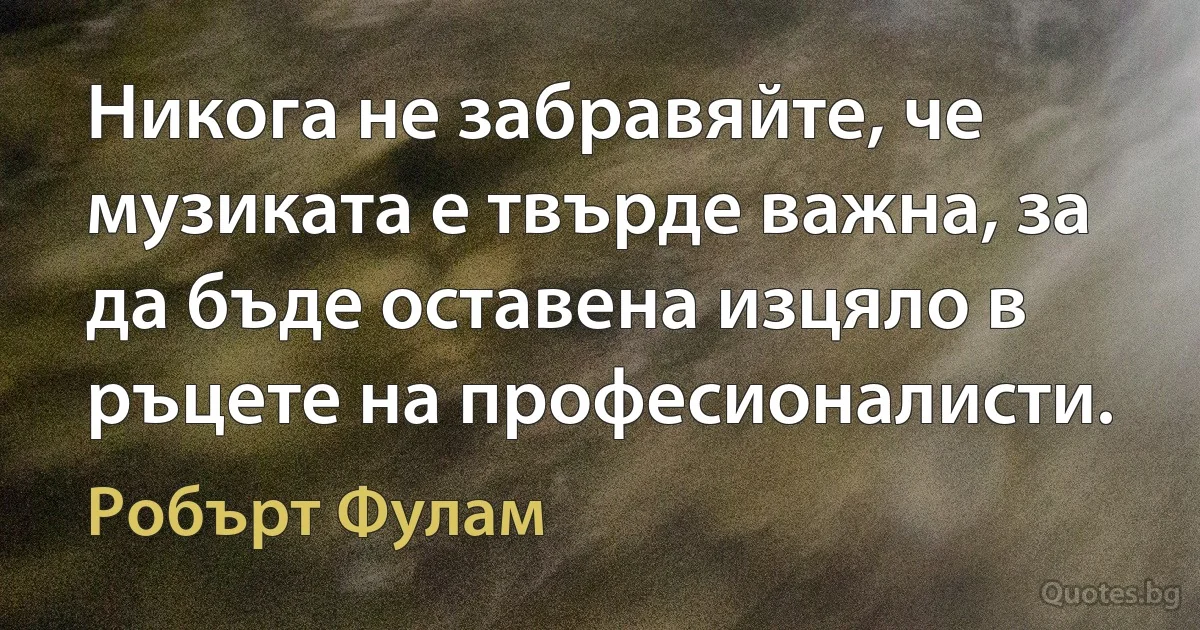 Никога не забравяйте, че музиката е твърде важна, за да бъде оставена изцяло в ръцете на професионалисти. (Робърт Фулам)