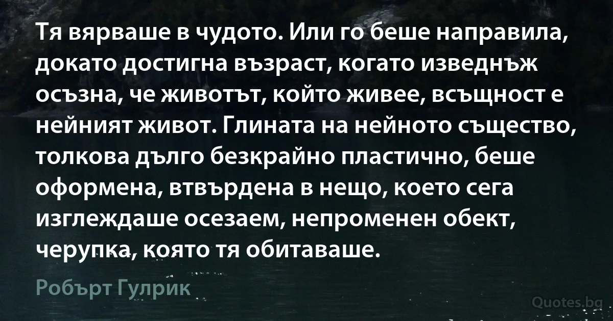 Тя вярваше в чудото. Или го беше направила, докато достигна възраст, когато изведнъж осъзна, че животът, който живее, всъщност е нейният живот. Глината на нейното същество, толкова дълго безкрайно пластично, беше оформена, втвърдена в нещо, което сега изглеждаше осезаем, непроменен обект, черупка, която тя обитаваше. (Робърт Гулрик)