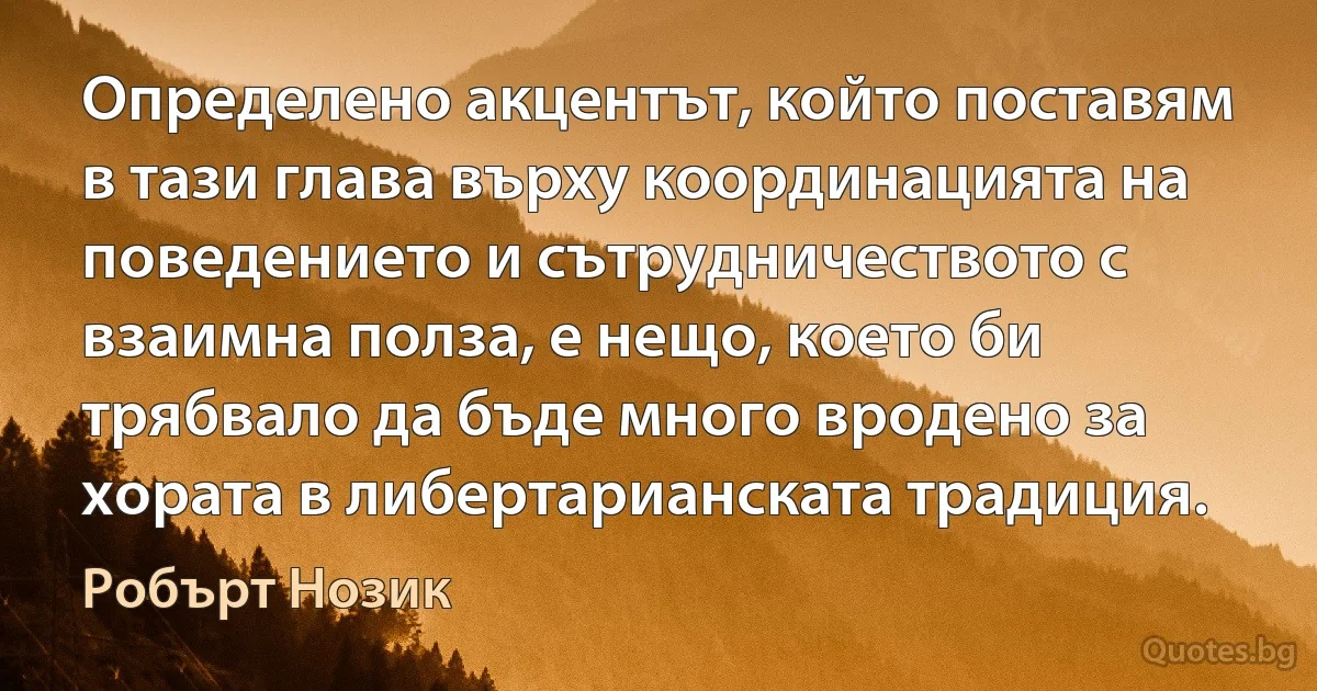 Определено акцентът, който поставям в тази глава върху координацията на поведението и сътрудничеството с взаимна полза, е нещо, което би трябвало да бъде много вродено за хората в либертарианската традиция. (Робърт Нозик)