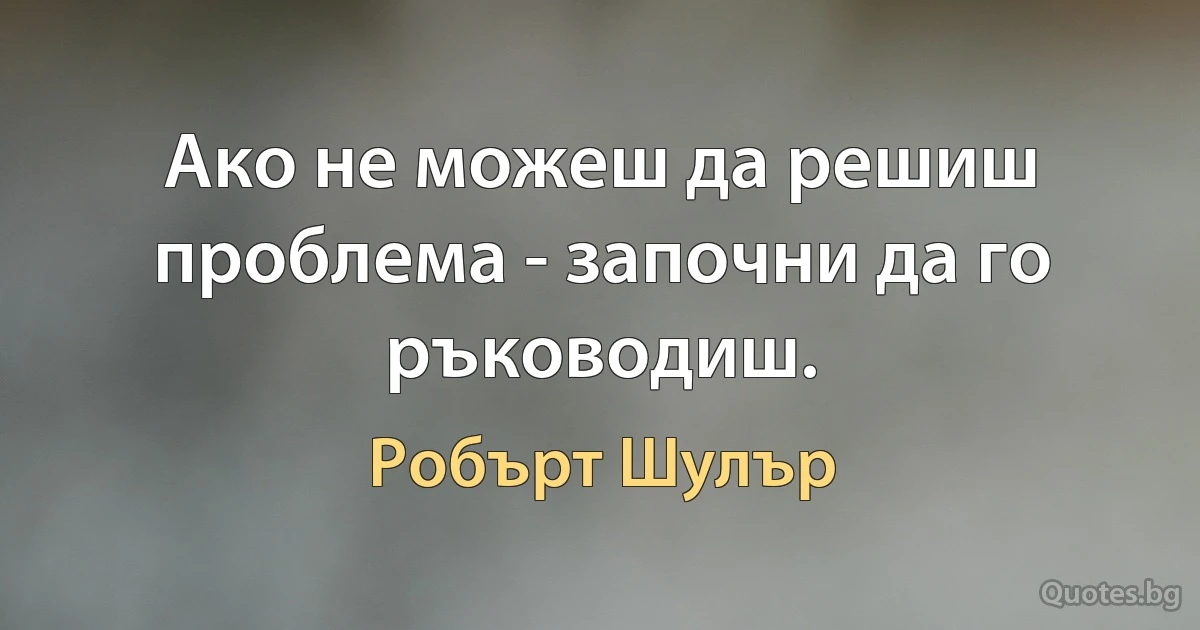 Ако не можеш да решиш проблема - започни да го ръководиш. (Робърт Шулър)