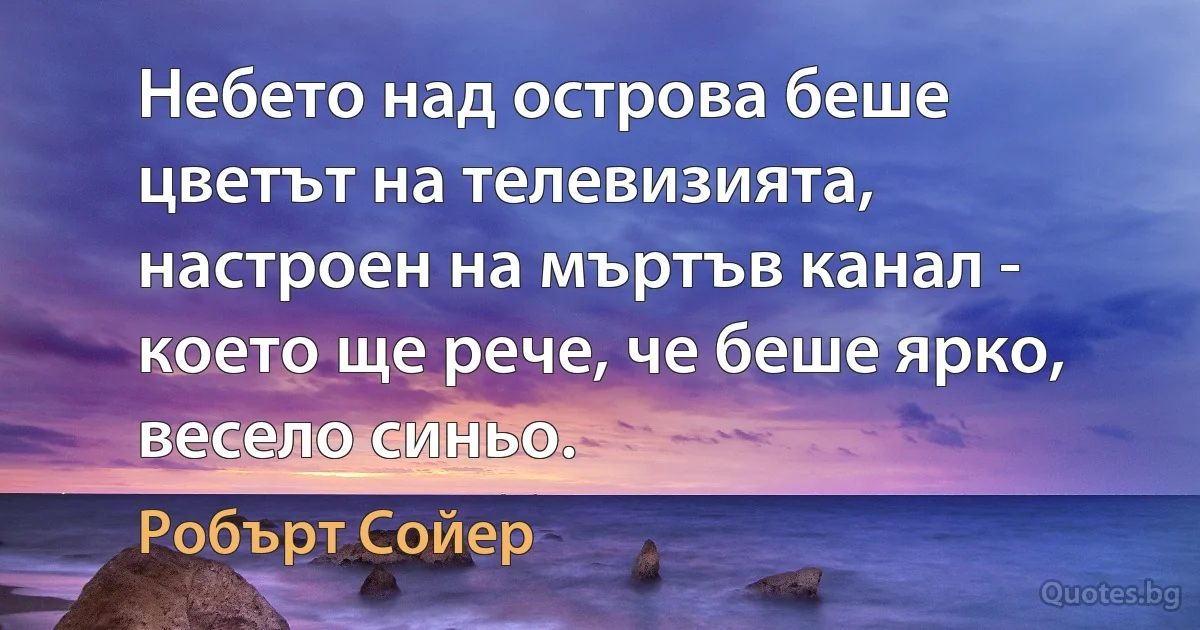 Небето над острова беше цветът на телевизията, настроен на мъртъв канал - което ще рече, че беше ярко, весело синьо. (Робърт Сойер)