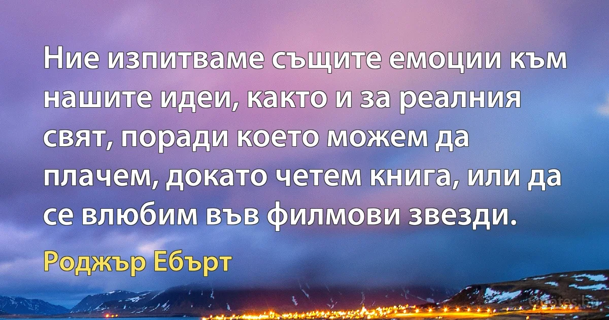 Ние изпитваме същите емоции към нашите идеи, както и за реалния свят, поради което можем да плачем, докато четем книга, или да се влюбим във филмови звезди. (Роджър Ебърт)