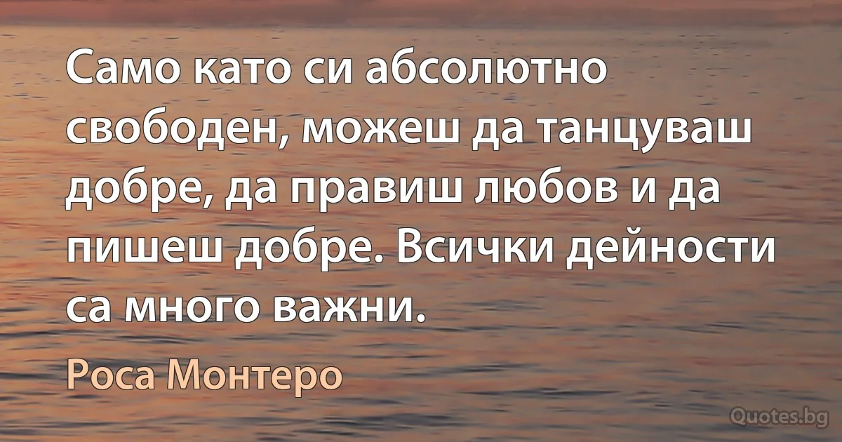 Само като си абсолютно свободен, можеш да танцуваш добре, да правиш любов и да пишеш добре. Всички дейности са много важни. (Роса Монтеро)