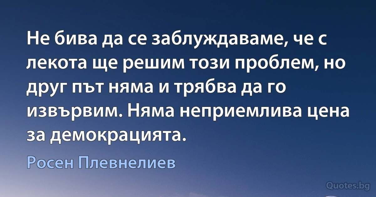 Не бива да се заблуждаваме, че с лекота ще решим този проблем, но друг път няма и трябва да го извървим. Няма неприемлива цена за демокрацията. (Росен Плевнелиев)