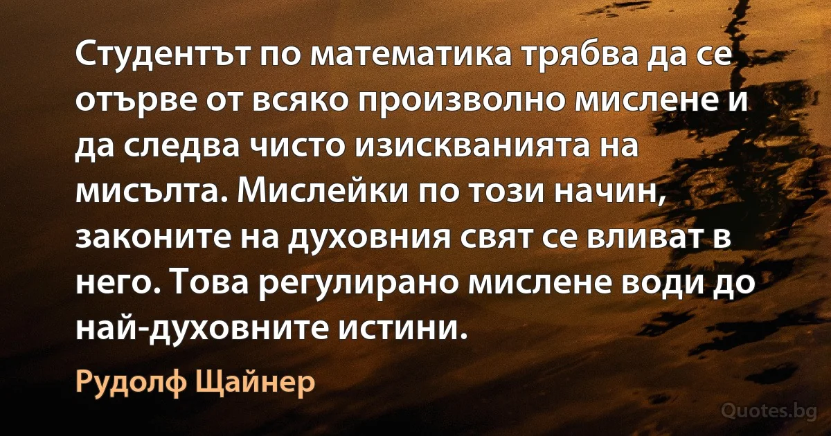 Студентът по математика трябва да се отърве от всяко произволно мислене и да следва чисто изискванията на мисълта. Мислейки по този начин, законите на духовния свят се вливат в него. Това регулирано мислене води до най-духовните истини. (Рудолф Щайнер)