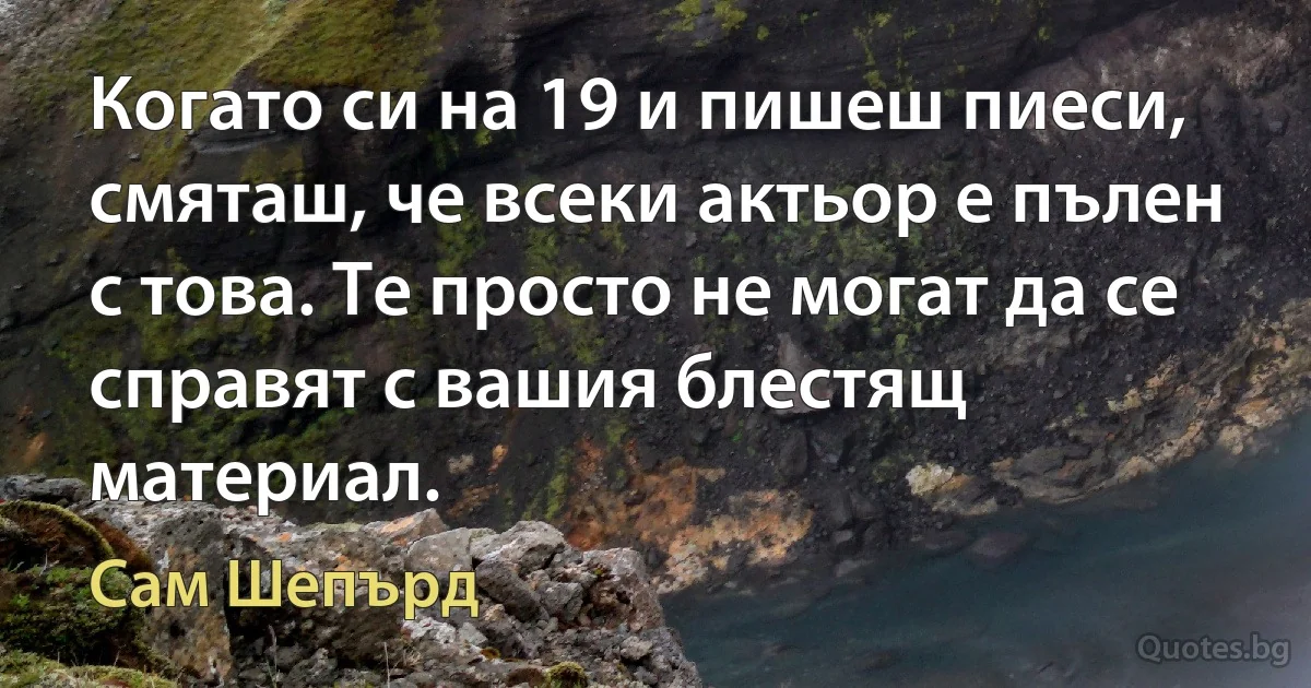 Когато си на 19 и пишеш пиеси, смяташ, че всеки актьор е пълен с това. Те просто не могат да се справят с вашия блестящ материал. (Сам Шепърд)