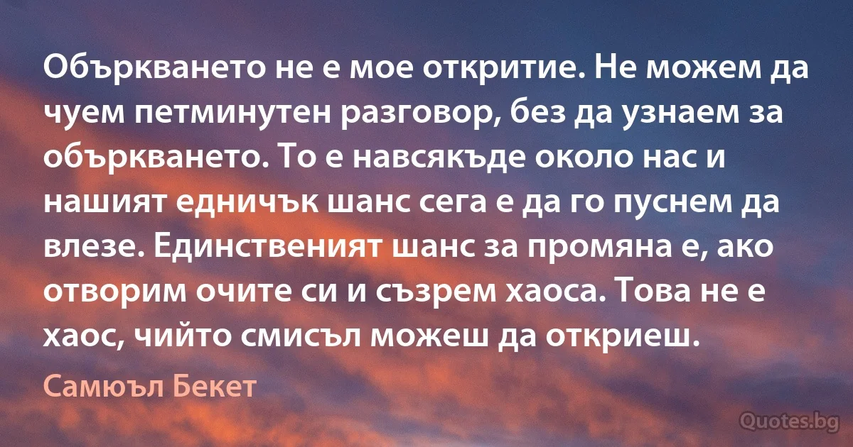 Объркването не е мое откритие. Не можем да чуем петминутен разговор, без да узнаем за объркването. То е навсякъде около нас и нашият едничък шанс сега е да го пуснем да влезе. Единственият шанс за промяна е, ако отворим очите си и съзрем хаоса. Това не е хаос, чийто смисъл можеш да откриеш. (Самюъл Бекет)