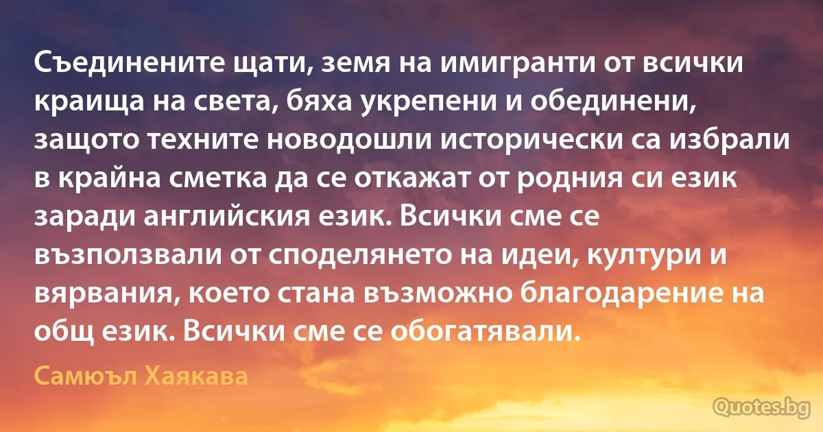 Съединените щати, земя на имигранти от всички краища на света, бяха укрепени и обединени, защото техните новодошли исторически са избрали в крайна сметка да се откажат от родния си език заради английския език. Всички сме се възползвали от споделянето на идеи, култури и вярвания, което стана възможно благодарение на общ език. Всички сме се обогатявали. (Самюъл Хаякава)