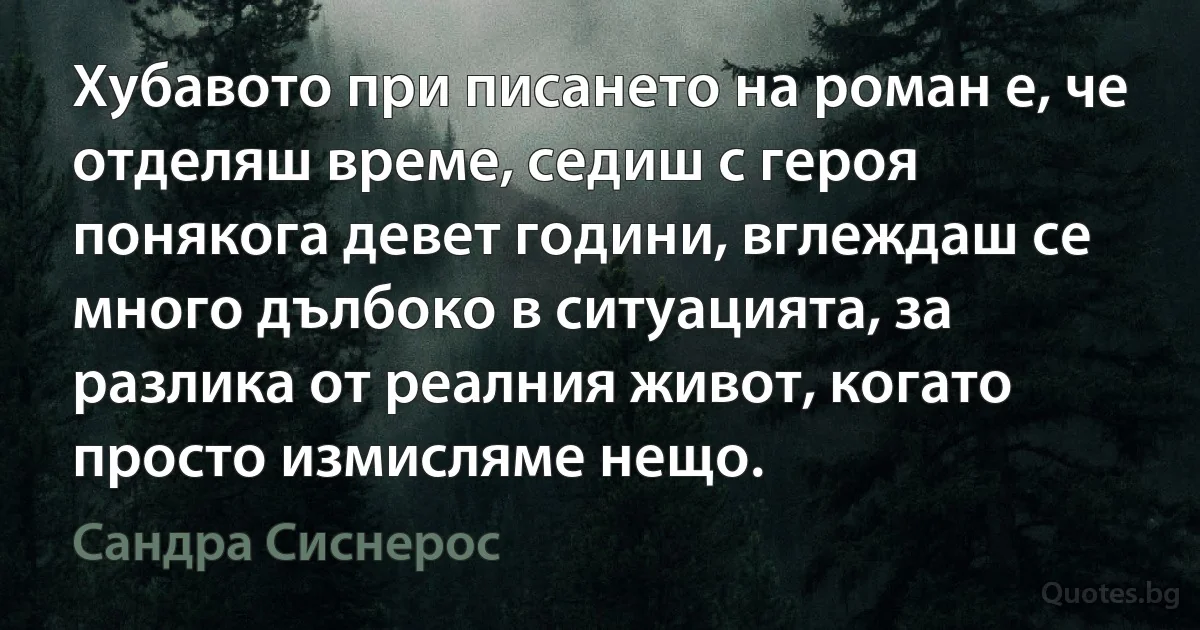 Хубавото при писането на роман е, че отделяш време, седиш с героя понякога девет години, вглеждаш се много дълбоко в ситуацията, за разлика от реалния живот, когато просто измисляме нещо. (Сандра Сиснерос)