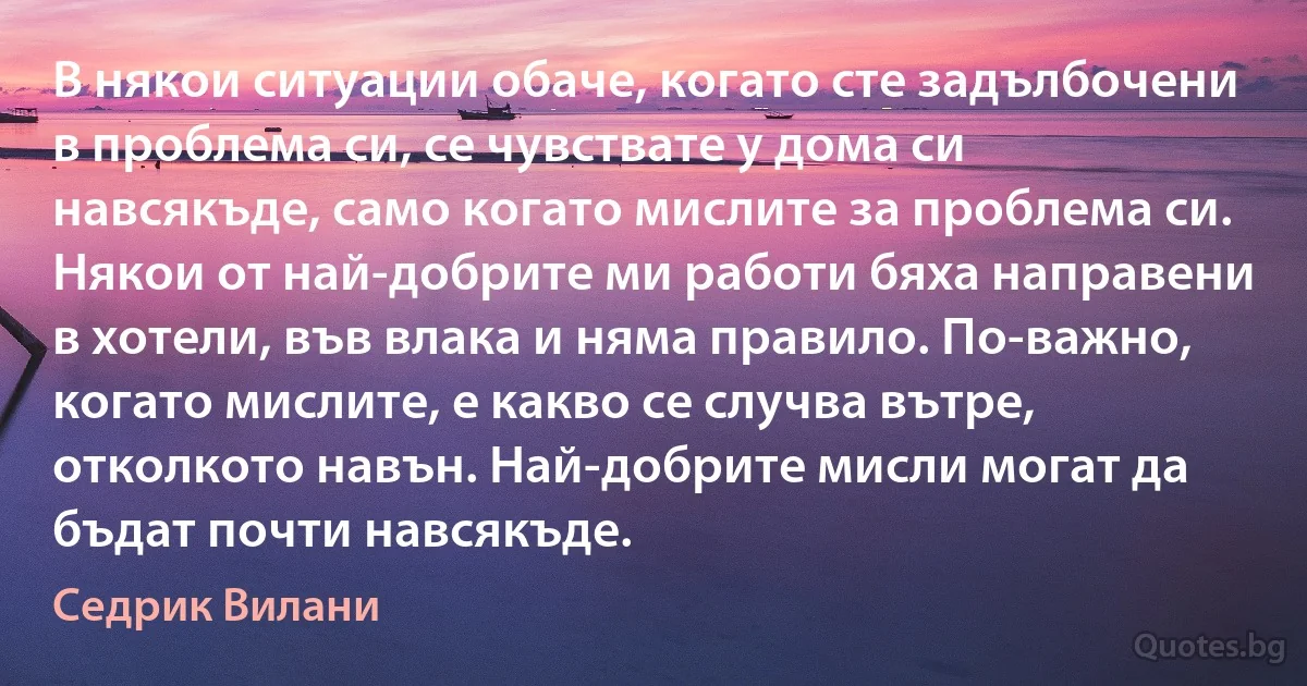 В някои ситуации обаче, когато сте задълбочени в проблема си, се чувствате у дома си навсякъде, само когато мислите за проблема си. Някои от най-добрите ми работи бяха направени в хотели, във влака и няма правило. По-важно, когато мислите, е какво се случва вътре, отколкото навън. Най-добрите мисли могат да бъдат почти навсякъде. (Седрик Вилани)