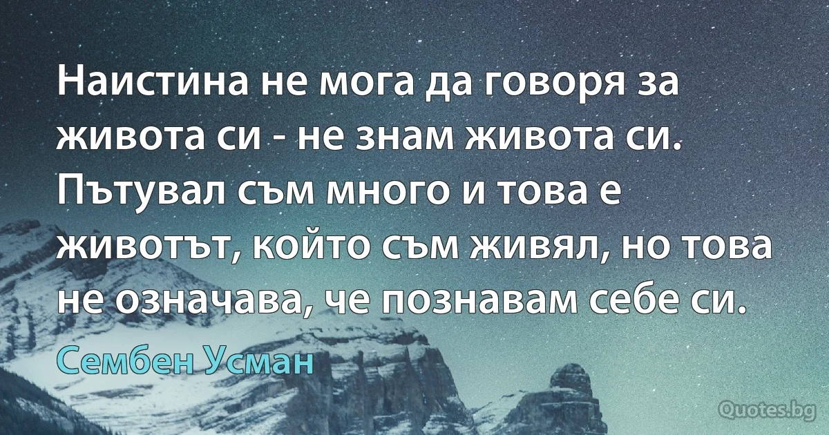 Наистина не мога да говоря за живота си - не знам живота си. Пътувал съм много и това е животът, който съм живял, но това не означава, че познавам себе си. (Сембен Усман)