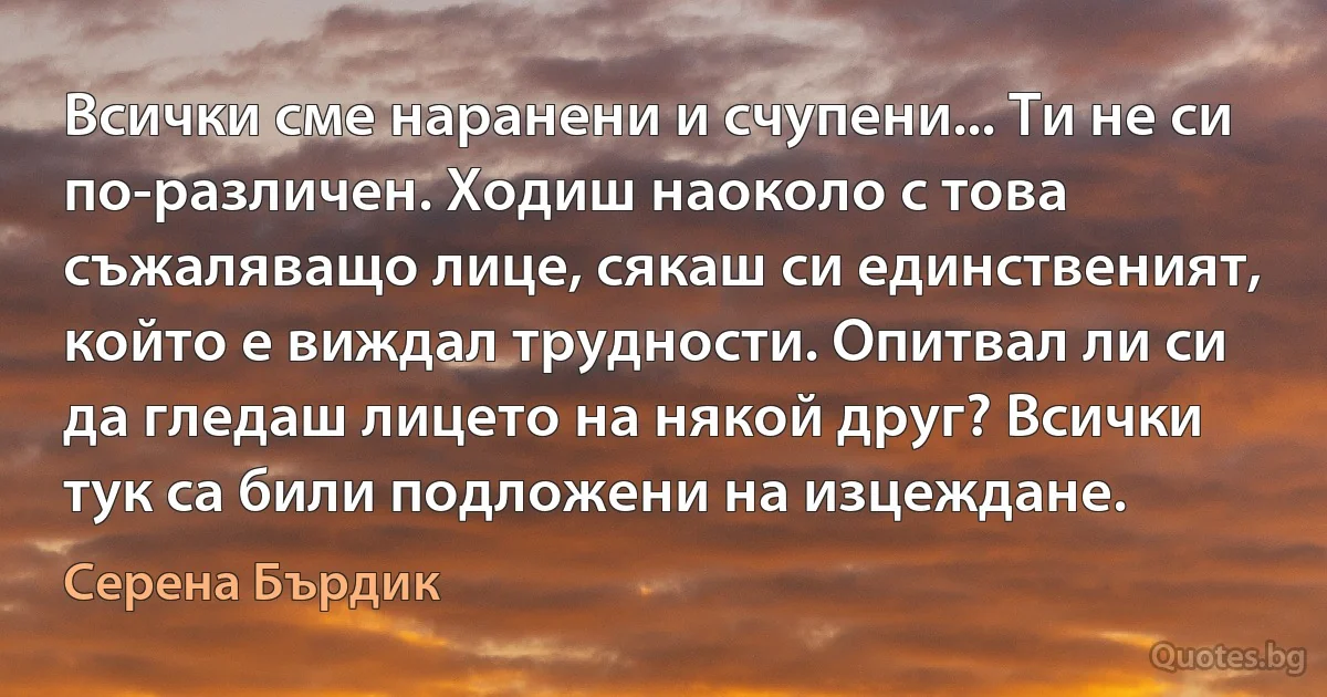 Всички сме наранени и счупени... Ти не си по-различен. Ходиш наоколо с това съжаляващо лице, сякаш си единственият, който е виждал трудности. Опитвал ли си да гледаш лицето на някой друг? Всички тук са били подложени на изцеждане. (Серена Бърдик)