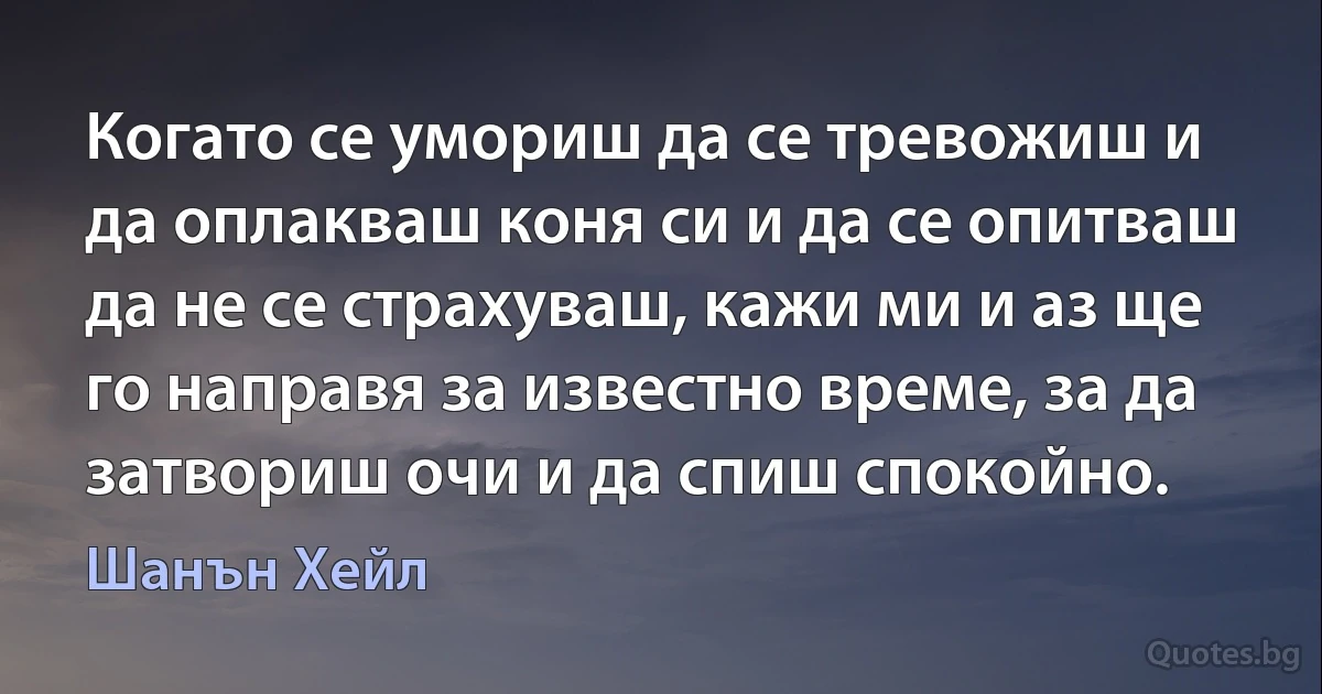 Когато се умориш да се тревожиш и да оплакваш коня си и да се опитваш да не се страхуваш, кажи ми и аз ще го направя за известно време, за да затвориш очи и да спиш спокойно. (Шанън Хейл)