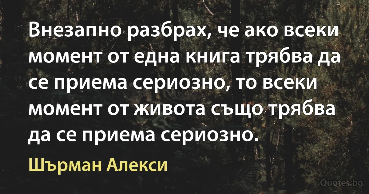 Внезапно разбрах, че ако всеки момент от една книга трябва да се приема сериозно, то всеки момент от живота също трябва да се приема сериозно. (Шърман Алекси)