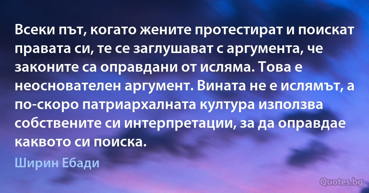 Всеки път, когато жените протестират и поискат правата си, те се заглушават с аргумента, че законите са оправдани от исляма. Това е неоснователен аргумент. Вината не е ислямът, а по-скоро патриархалната култура използва собствените си интерпретации, за да оправдае каквото си поиска. (Ширин Ебади)