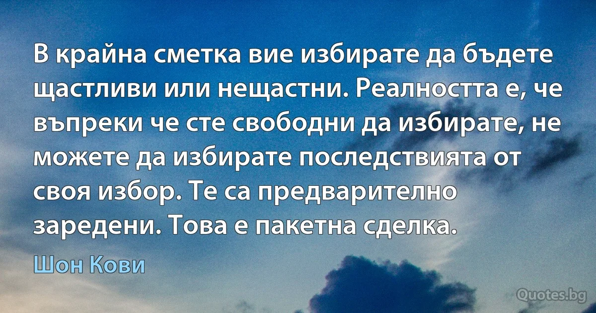 В крайна сметка вие избирате да бъдете щастливи или нещастни. Реалността е, че въпреки че сте свободни да избирате, не можете да избирате последствията от своя избор. Те са предварително заредени. Това е пакетна сделка. (Шон Кови)