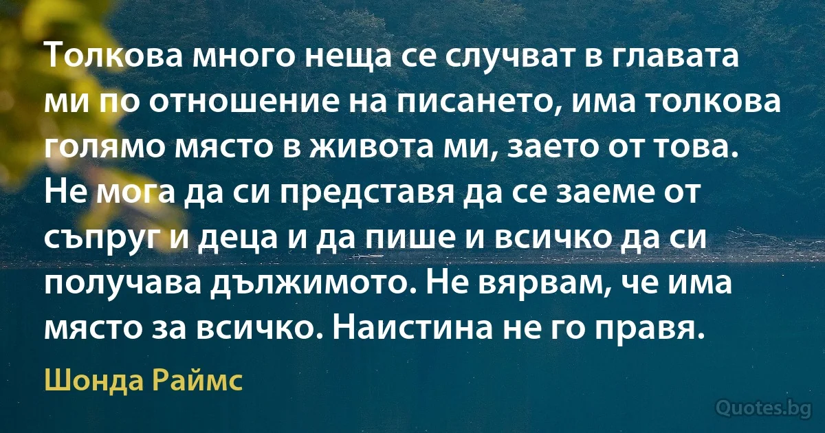 Толкова много неща се случват в главата ми по отношение на писането, има толкова голямо място в живота ми, заето от това. Не мога да си представя да се заеме от съпруг и деца и да пише и всичко да си получава дължимото. Не вярвам, че има място за всичко. Наистина не го правя. (Шонда Раймс)