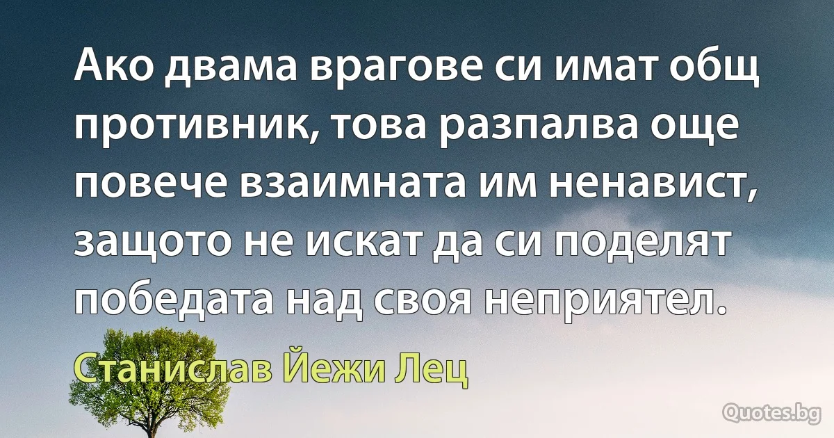 Ако двама врагове си имат общ противник, това разпалва още повече взаимната им ненавист, защото не искат да си поделят победата над своя неприятел. (Станислав Йежи Лец)