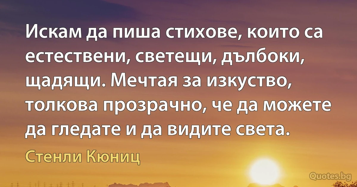 Искам да пиша стихове, които са естествени, светещи, дълбоки, щадящи. Мечтая за изкуство, толкова прозрачно, че да можете да гледате и да видите света. (Стенли Кюниц)