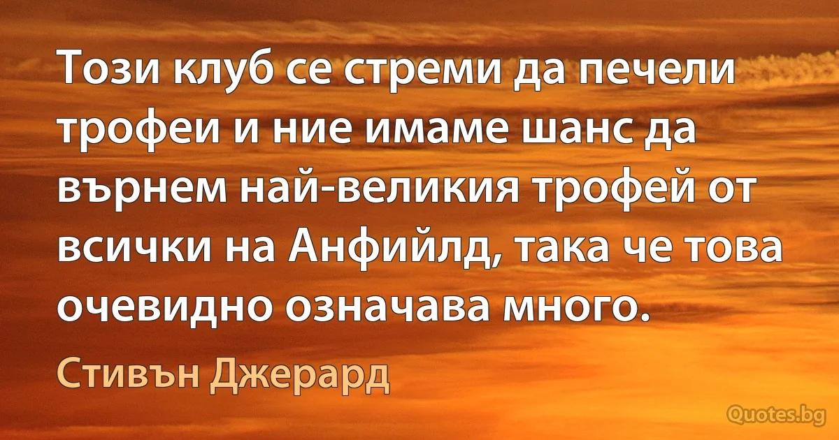 Този клуб се стреми да печели трофеи и ние имаме шанс да върнем най-великия трофей от всички на Анфийлд, така че това очевидно означава много. (Стивън Джерард)