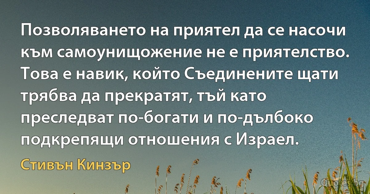 Позволяването на приятел да се насочи към самоунищожение не е приятелство. Това е навик, който Съединените щати трябва да прекратят, тъй като преследват по-богати и по-дълбоко подкрепящи отношения с Израел. (Стивън Кинзър)