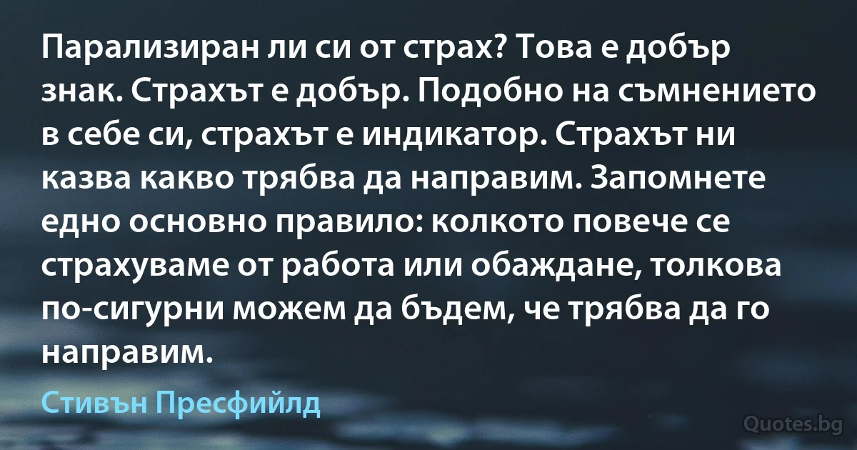 Парализиран ли си от страх? Това е добър знак. Страхът е добър. Подобно на съмнението в себе си, страхът е индикатор. Страхът ни казва какво трябва да направим. Запомнете едно основно правило: колкото повече се страхуваме от работа или обаждане, толкова по-сигурни можем да бъдем, че трябва да го направим. (Стивън Пресфийлд)