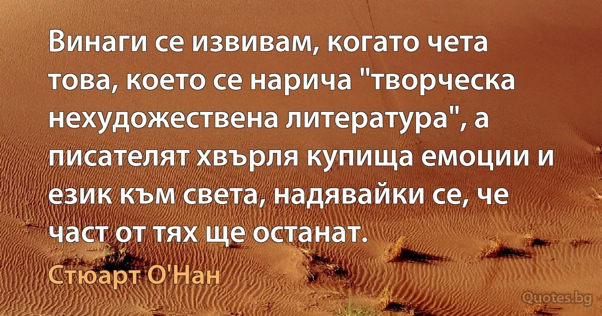 Винаги се извивам, когато чета това, което се нарича "творческа нехудожествена литература", а писателят хвърля купища емоции и език към света, надявайки се, че част от тях ще останат. (Стюарт О'Нан)