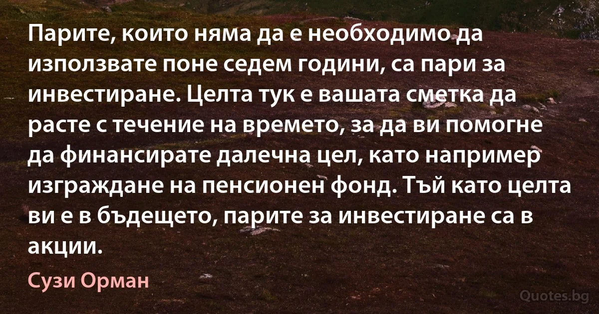 Парите, които няма да е необходимо да използвате поне седем години, са пари за инвестиране. Целта тук е вашата сметка да расте с течение на времето, за да ви помогне да финансирате далечна цел, като например изграждане на пенсионен фонд. Тъй като целта ви е в бъдещето, парите за инвестиране са в акции. (Сузи Орман)