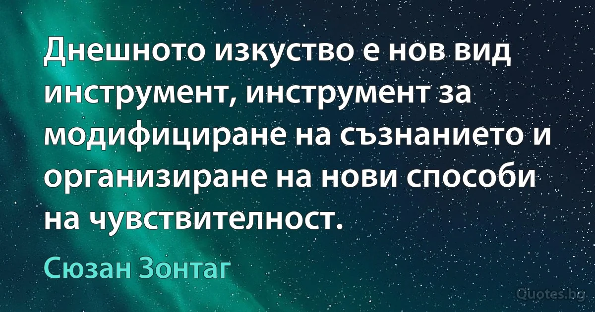 Днешното изкуство е нов вид инструмент, инструмент за модифициране на съзнанието и организиране на нови способи на чувствителност. (Сюзан Зонтаг)