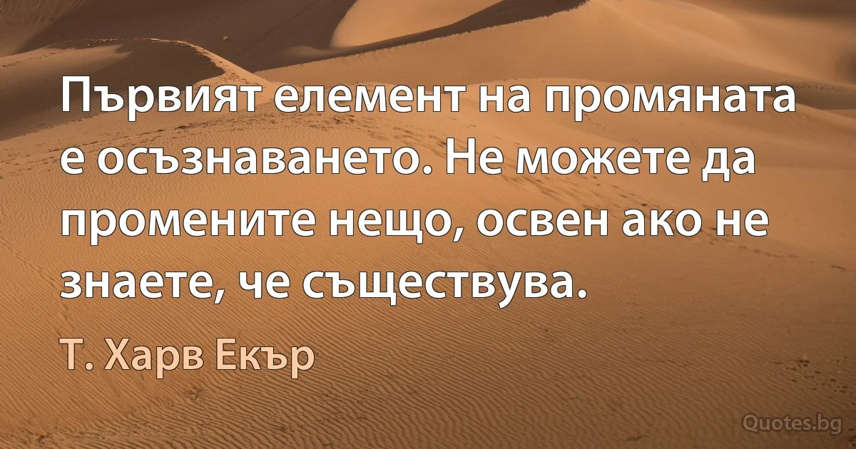 Първият елемент на промяната е осъзнаването. Не можете да промените нещо, освен ако не знаете, че съществува. (Т. Харв Екър)