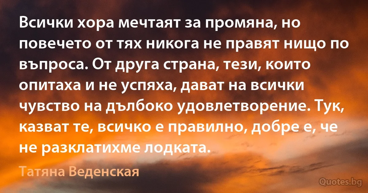 Всички хора мечтаят за промяна, но повечето от тях никога не правят нищо по въпроса. От друга страна, тези, които опитаха и не успяха, дават на всички чувство на дълбоко удовлетворение. Тук, казват те, всичко е правилно, добре е, че не разклатихме лодката. (Татяна Веденская)