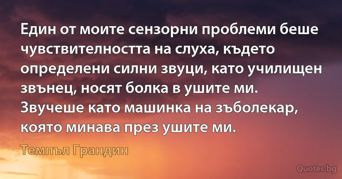 Един от моите сензорни проблеми беше чувствителността на слуха, където определени силни звуци, като училищен звънец, носят болка в ушите ми. Звучеше като машинка на зъболекар, която минава през ушите ми. (Темпъл Грандин)