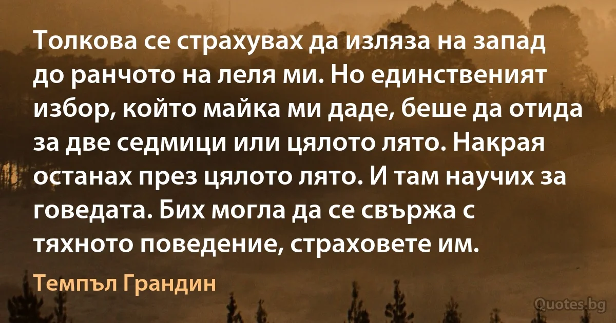 Толкова се страхувах да изляза на запад до ранчото на леля ми. Но единственият избор, който майка ми даде, беше да отида за две седмици или цялото лято. Накрая останах през цялото лято. И там научих за говедата. Бих могла да се свържа с тяхното поведение, страховете им. (Темпъл Грандин)