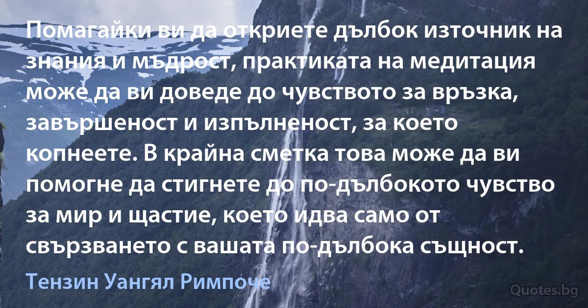 Помагайки ви да откриете дълбок източник на знания и мъдрост, практиката на медитация може да ви доведе до чувството за връзка, завършеност и изпълненост, за което копнеете. В крайна сметка това може да ви помогне да стигнете до по-дълбокото чувство за мир и щастие, което идва само от свързването с вашата по-дълбока същност. (Тензин Уангял Римпоче)